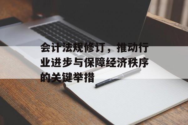 会计法规修订，推动行业进步与保障经济秩序的关键举措