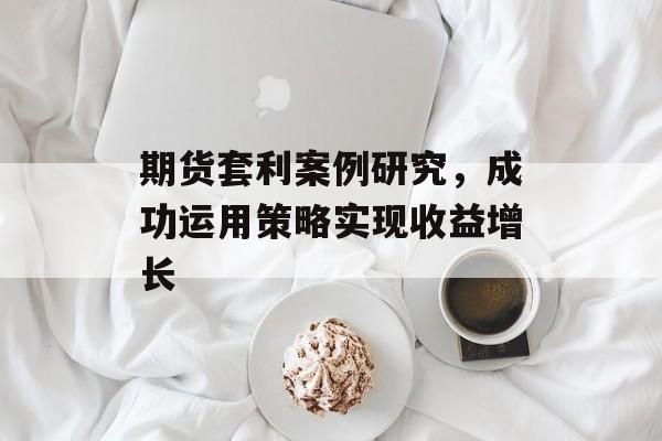 期货套利案例研究，成功运用策略实现收益增长