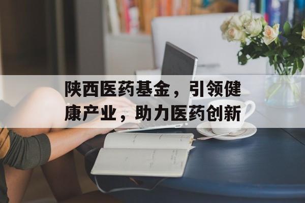 陕西医药基金，引领健康产业，助力医药创新