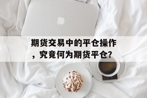 期货交易中的平仓操作，究竟何为期货平仓？