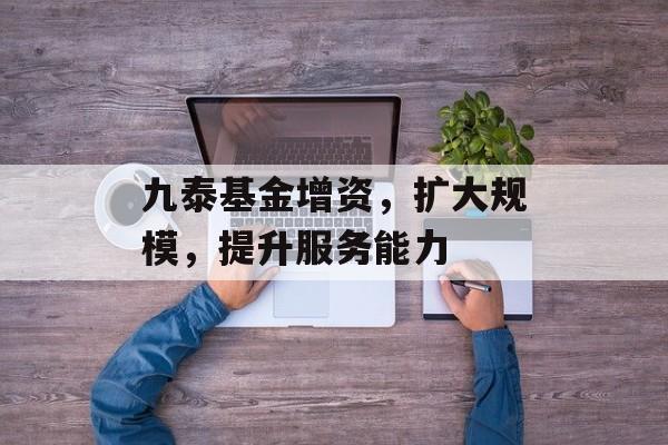 九泰基金增资，扩大规模，提升服务能力