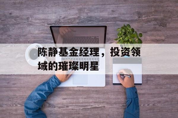 陈静基金经理，投资领域的璀璨明星
