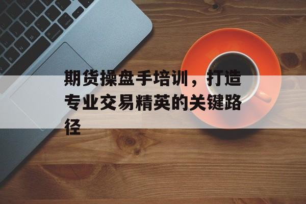 期货操盘手培训，打造专业交易精英的关键路径