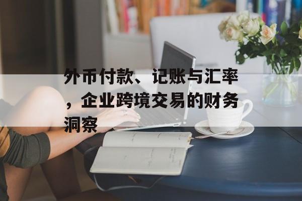 外币付款、记账与汇率，企业跨境交易的财务洞察