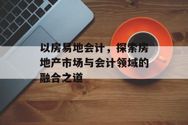 以房易地会计，探索房地产市场与会计领域的融合之道