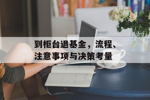 到柜台退基金，流程、注意事项与决策考量