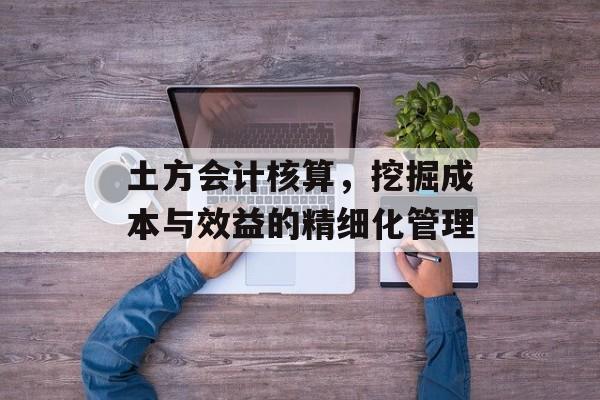 土方会计核算，挖掘成本与效益的精细化管理