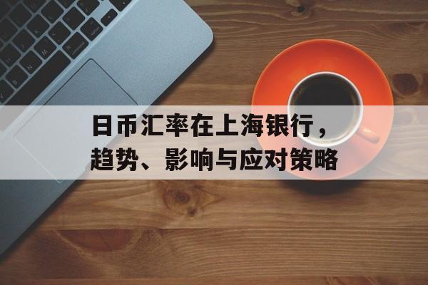 日币汇率在上海银行，趋势、影响与应对策略