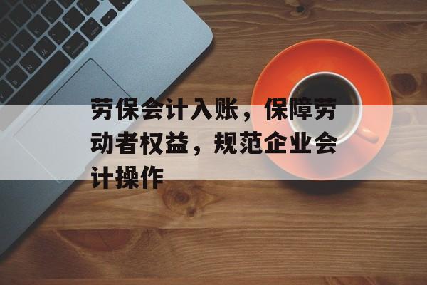 劳保会计入账，保障劳动者权益，规范企业会计操作