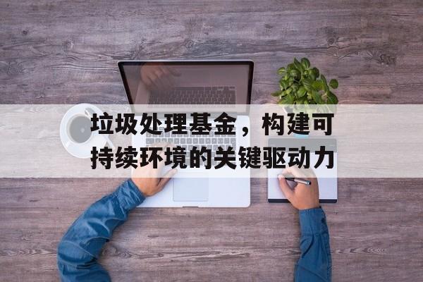 垃圾处理基金，构建可持续环境的关键驱动力