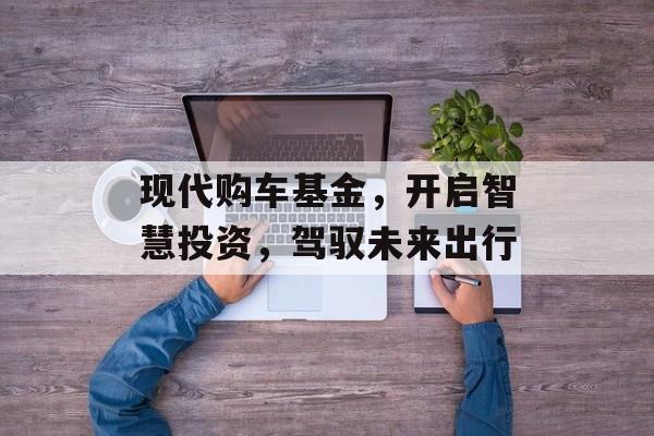 现代购车基金，开启智慧投资，驾驭未来出行