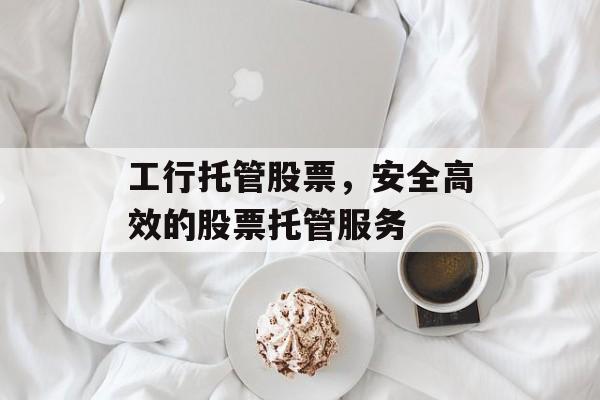 工行托管股票，安全高效的股票托管服务