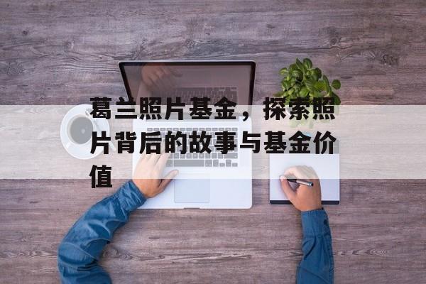 葛兰照片基金，探索照片背后的故事与基金价值