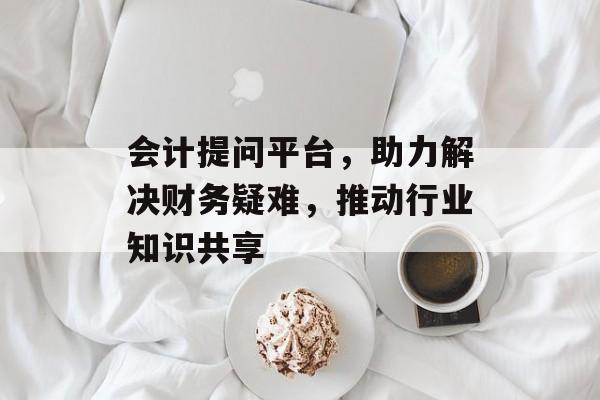 会计提问平台，助力解决财务疑难，推动行业知识共享