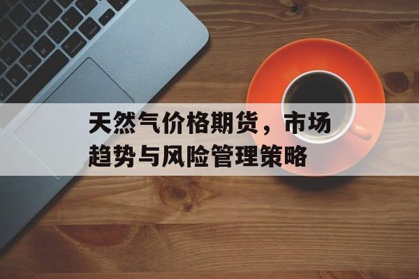 天然气价格期货，市场趋势与风险管理策略