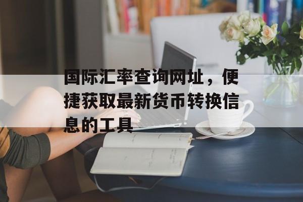 国际汇率查询网址，便捷获取最新货币转换信息的工具