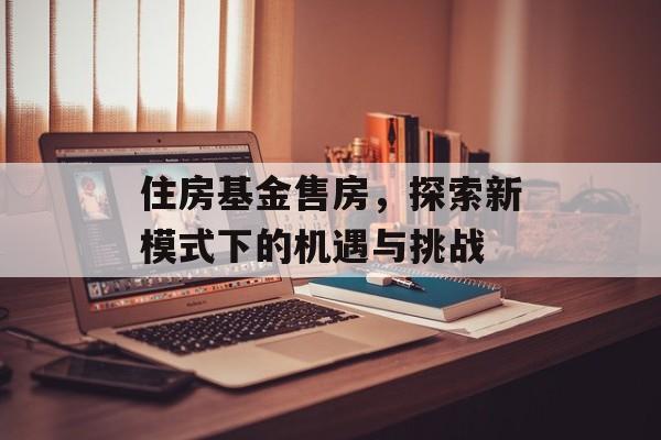 住房基金售房，探索新模式下的机遇与挑战