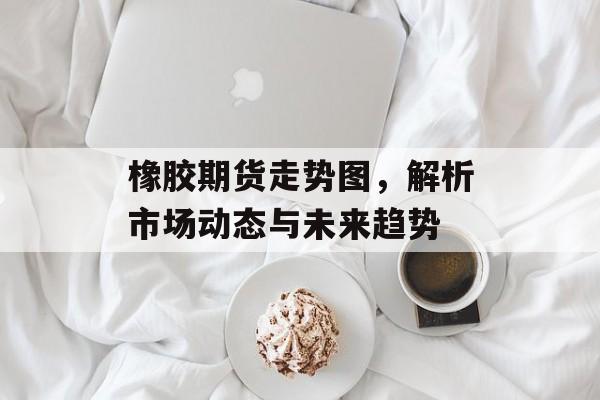 橡胶期货走势图，解析市场动态与未来趋势