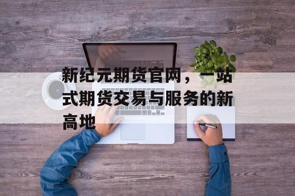 新纪元期货官网，一站式期货交易与服务的新高地