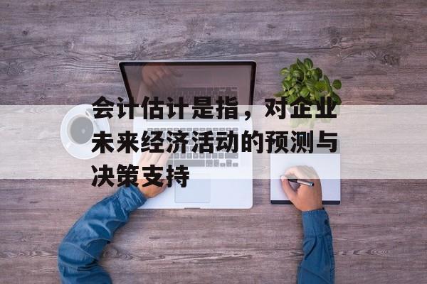 会计估计是指，对企业未来经济活动的预测与决策支持