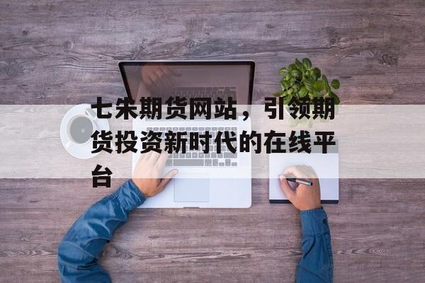 七朱期货网站,引领期货投资新时代的在线平台 七朱期货网站,引领期货投资新时代的在线平台