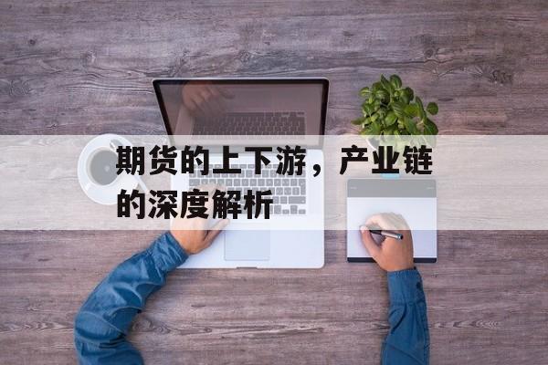 期货的上下游,产业链的深度解析 期货的上下游,产业链的深度解析