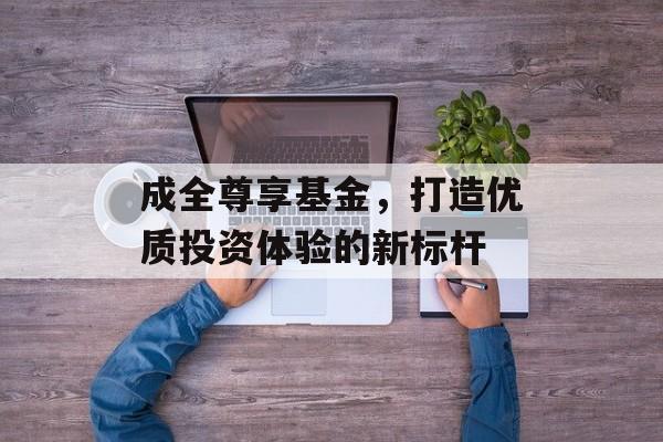成全尊享基金,打造优质投资体验的新标杆 成全尊享基金,打造优质投资体验的新标杆