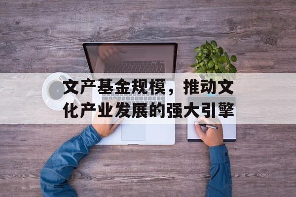 文产基金规模,推动文化产业发展的强大引擎 文产基金规模,推动文化产业发展的强大引擎