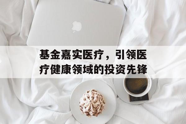 基金嘉实医疗,引领医疗健康领域的投资先锋 基金嘉实医疗,引领医疗健康领域的投资先锋
