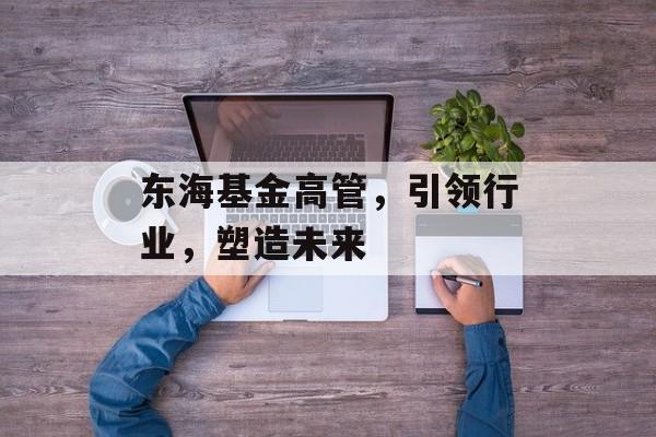 东海基金高管,引领行业,塑造未来 东海基金高管,引领行业,塑造未来