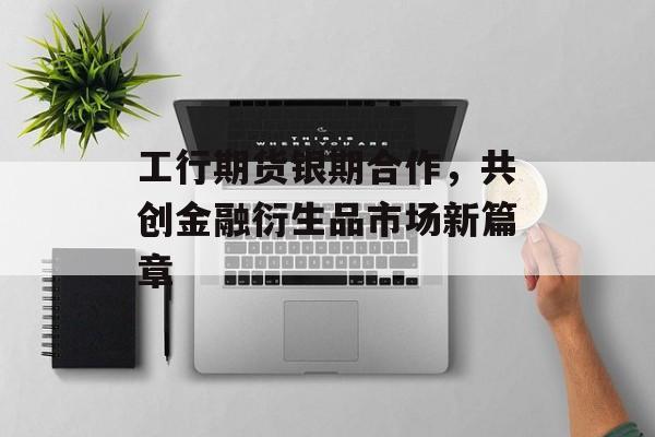 工行期货银期合作,共创金融衍生品市场新篇章 工行期货银期合作,共创金融衍生品市场新篇章