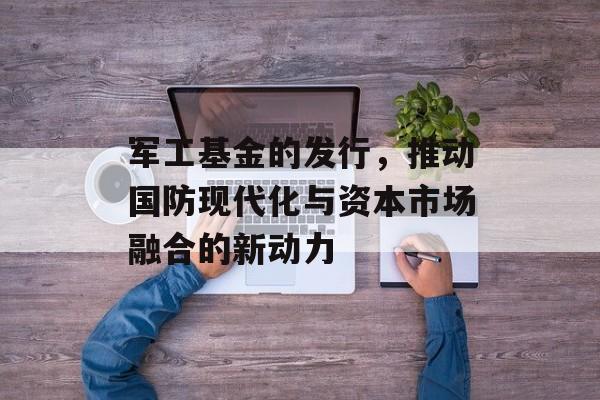 军工基金的发行,推动国防现代化与资本市场融合的新动力 军工基金的发行,推动国防现代化与资本市场融合的新动力