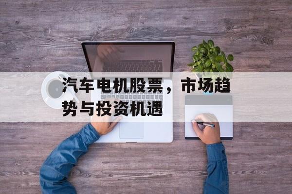 汽车电机股票,市场趋势与投资机遇 汽车电机股票,市场趋势与投资机遇