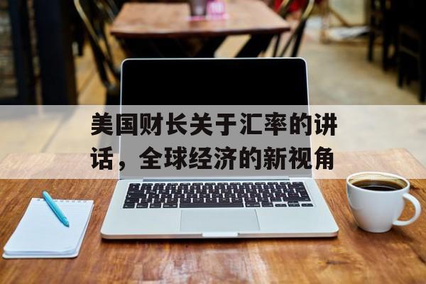 美国财长关于汇率的讲话,全球经济的新视角 美国财长关于汇率的讲话,全球经济的新视角