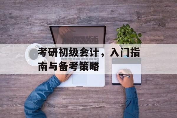 考研初级会计,入门指南与备考策略 考研初级会计,入门指南与备考策略