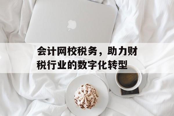 会计网校税务,助力财税行业的数字化转型 会计网校税务,助力财税行业的数字化转型