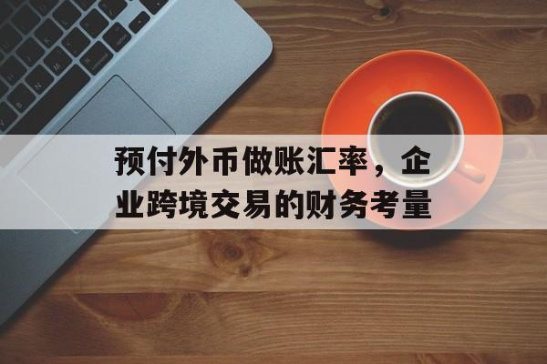 预付外币做账汇率,企业跨境交易的财务考量 预付外币做账汇率,企业跨境交易的财务考量
