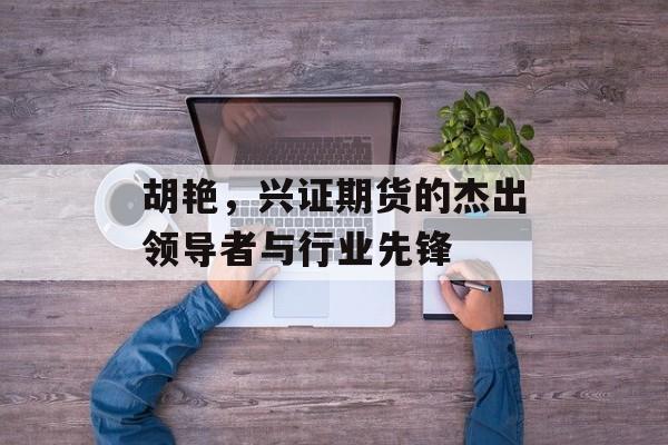 胡艳,兴证期货的杰出领导者与行业先锋 胡艳,兴证期货的杰出领导者与行业先锋