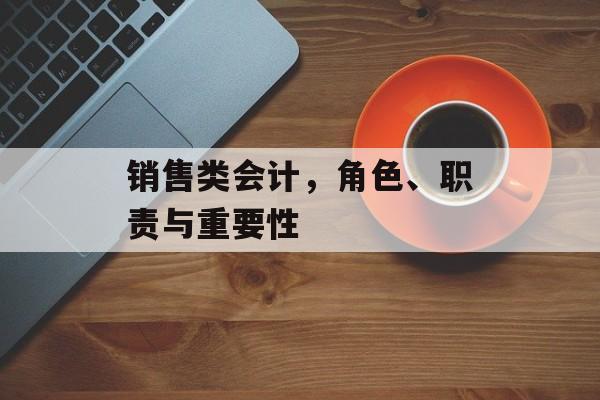 销售类会计,角色、职责与重要性 销售类会计,角色、职责与重要性