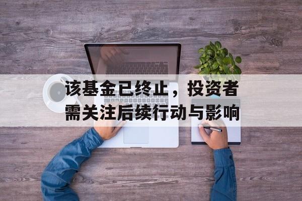 该基金已终止,投资者需关注后续行动与影响 该基金已终止,投资者需关注后续行动与影响