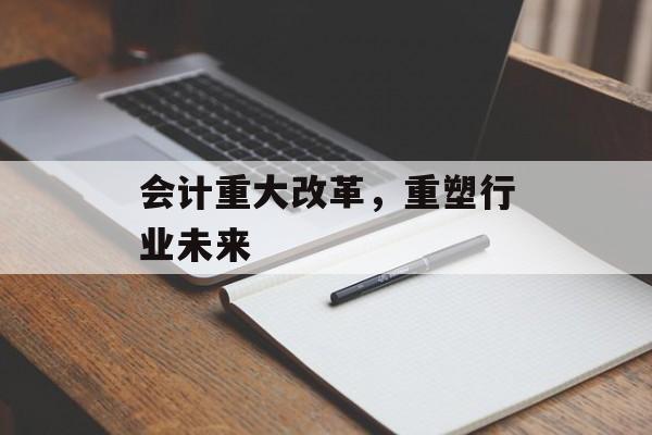 会计重大改革,重塑行业未来 会计重大改革,重塑行业未来