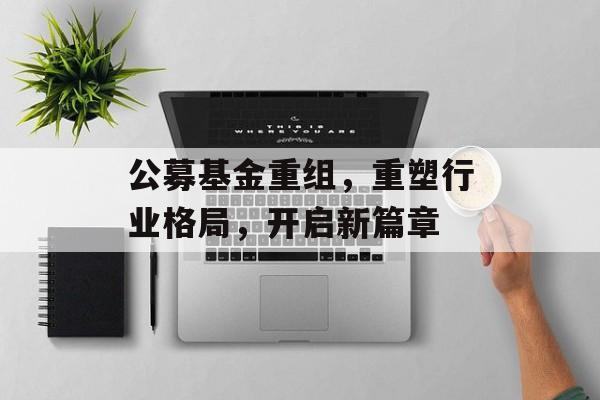 公募基金重组，重塑行业格局，开启新篇章