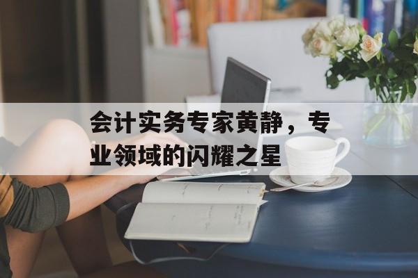 会计实务专家黄静，专业领域的闪耀之星