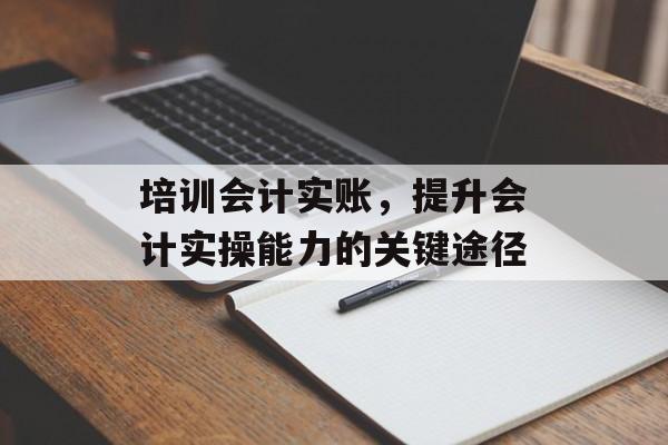 培训会计实账,提升会计实操能力的关键途径 培训会计实账,提升会计实操能力的关键途径