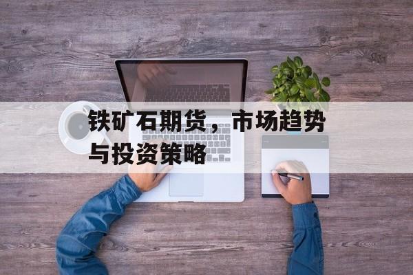 铁矿石期货,市场趋势与投资策略 铁矿石期货,市场趋势与投资策略