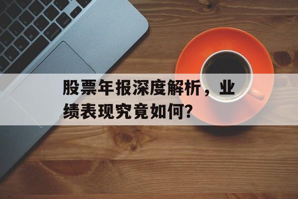 股票年报深度解析，业绩表现究竟如何？