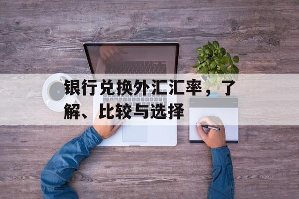 银行兑换外汇汇率,了解、比较与选择 银行兑换外汇汇率,了解、比较与选择