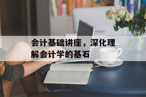 会计基础讲座，深化理解会计学的基石