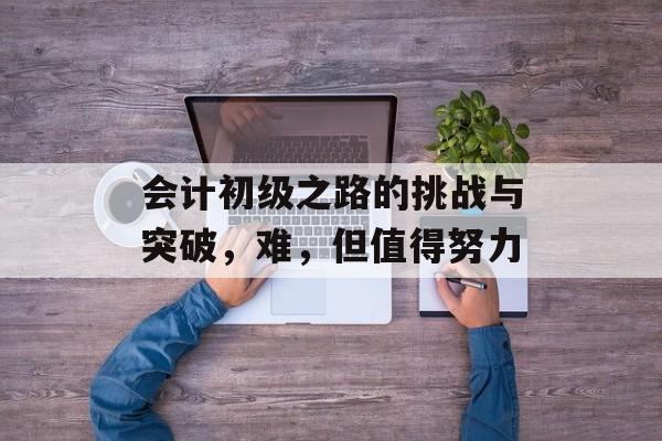 会计初级之路的挑战与突破,难,但值得努力 会计初级之路的挑战与突破,难,但值得努力