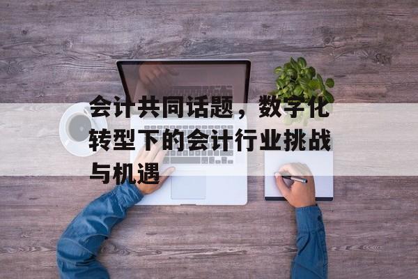 会计共同话题,数字化转型下的会计行业挑战与机遇 会计共同话题,数字化转型下的会计行业挑战与机遇
